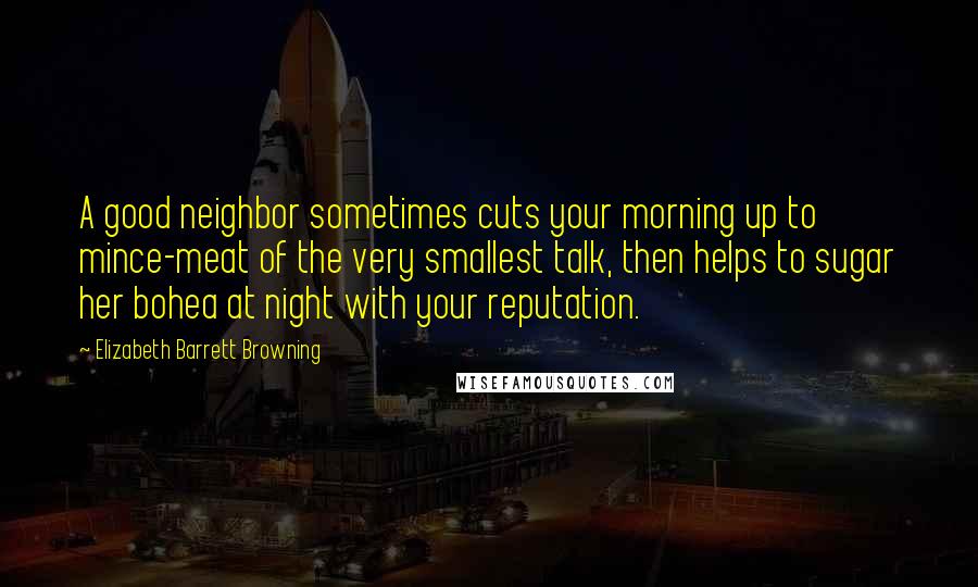 Elizabeth Barrett Browning Quotes: A good neighbor sometimes cuts your morning up to mince-meat of the very smallest talk, then helps to sugar her bohea at night with your reputation.
