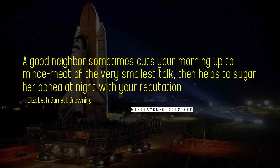 Elizabeth Barrett Browning Quotes: A good neighbor sometimes cuts your morning up to mince-meat of the very smallest talk, then helps to sugar her bohea at night with your reputation.