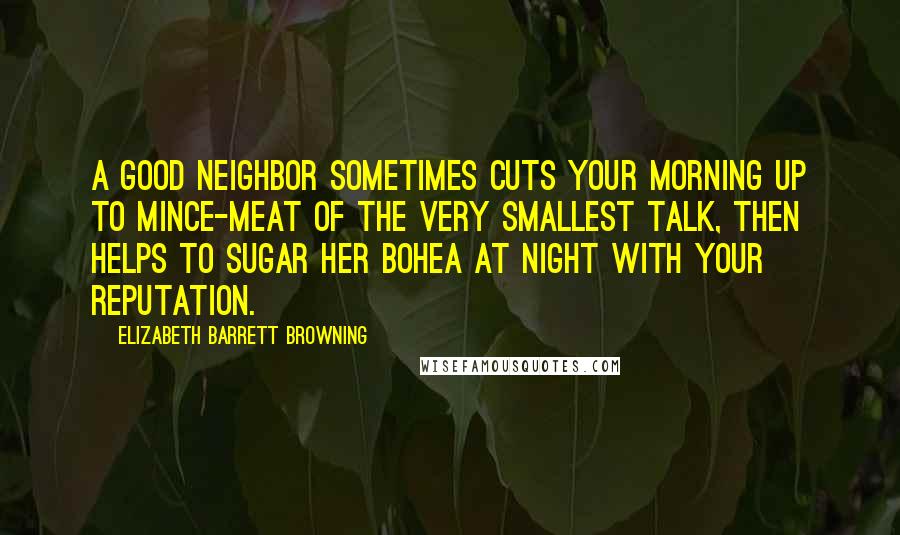 Elizabeth Barrett Browning Quotes: A good neighbor sometimes cuts your morning up to mince-meat of the very smallest talk, then helps to sugar her bohea at night with your reputation.