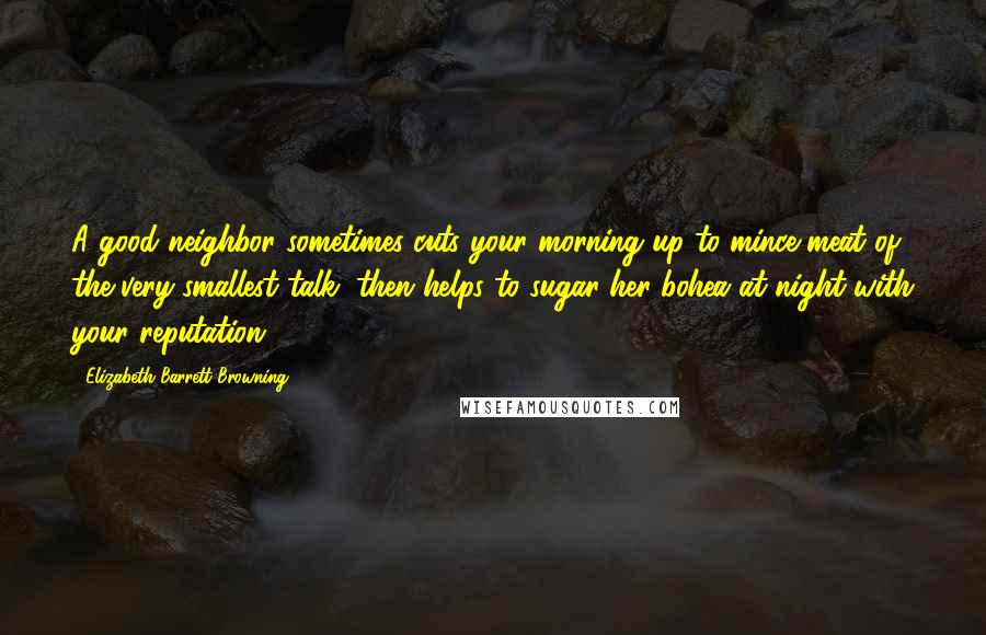 Elizabeth Barrett Browning Quotes: A good neighbor sometimes cuts your morning up to mince-meat of the very smallest talk, then helps to sugar her bohea at night with your reputation.