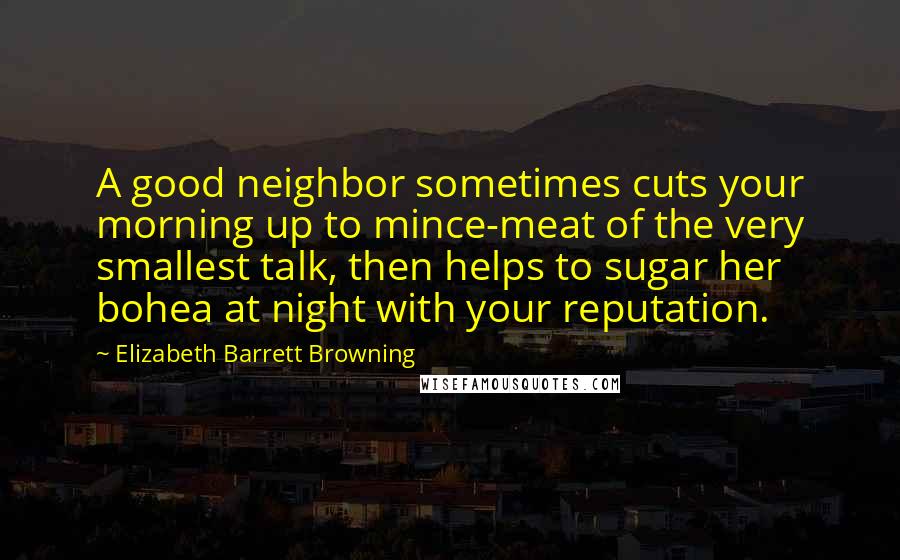 Elizabeth Barrett Browning Quotes: A good neighbor sometimes cuts your morning up to mince-meat of the very smallest talk, then helps to sugar her bohea at night with your reputation.