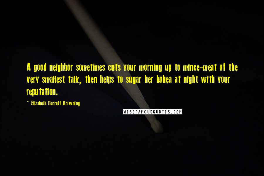 Elizabeth Barrett Browning Quotes: A good neighbor sometimes cuts your morning up to mince-meat of the very smallest talk, then helps to sugar her bohea at night with your reputation.