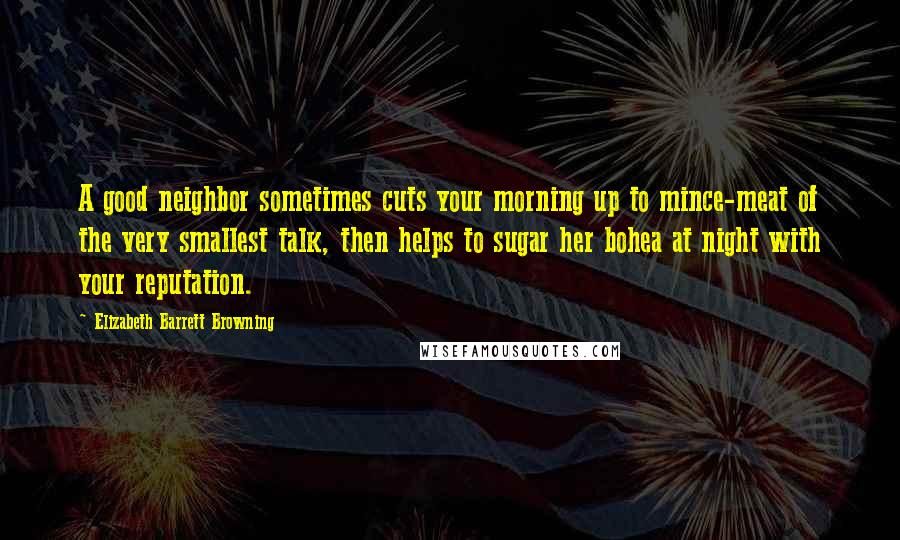 Elizabeth Barrett Browning Quotes: A good neighbor sometimes cuts your morning up to mince-meat of the very smallest talk, then helps to sugar her bohea at night with your reputation.