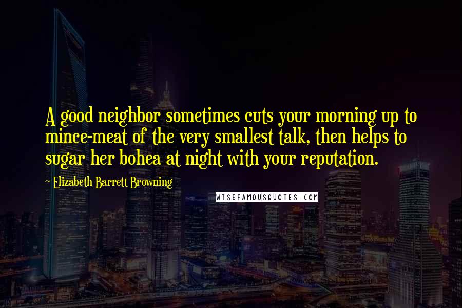 Elizabeth Barrett Browning Quotes: A good neighbor sometimes cuts your morning up to mince-meat of the very smallest talk, then helps to sugar her bohea at night with your reputation.