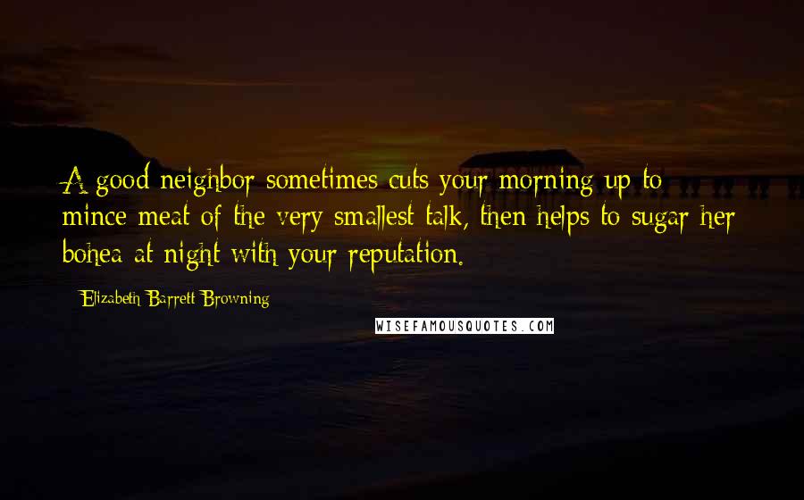 Elizabeth Barrett Browning Quotes: A good neighbor sometimes cuts your morning up to mince-meat of the very smallest talk, then helps to sugar her bohea at night with your reputation.