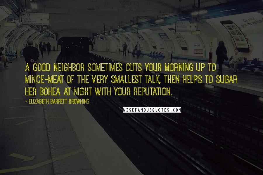 Elizabeth Barrett Browning Quotes: A good neighbor sometimes cuts your morning up to mince-meat of the very smallest talk, then helps to sugar her bohea at night with your reputation.