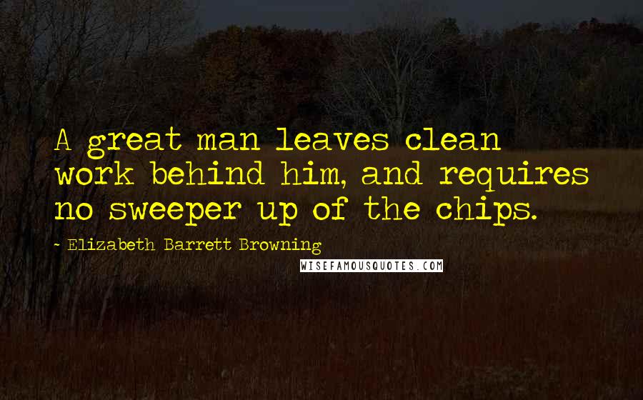 Elizabeth Barrett Browning Quotes: A great man leaves clean work behind him, and requires no sweeper up of the chips.