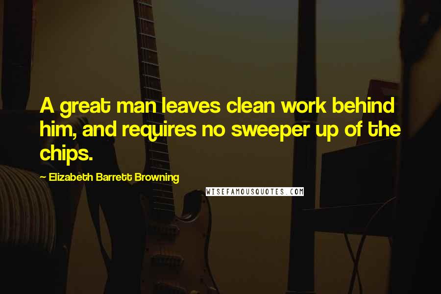 Elizabeth Barrett Browning Quotes: A great man leaves clean work behind him, and requires no sweeper up of the chips.