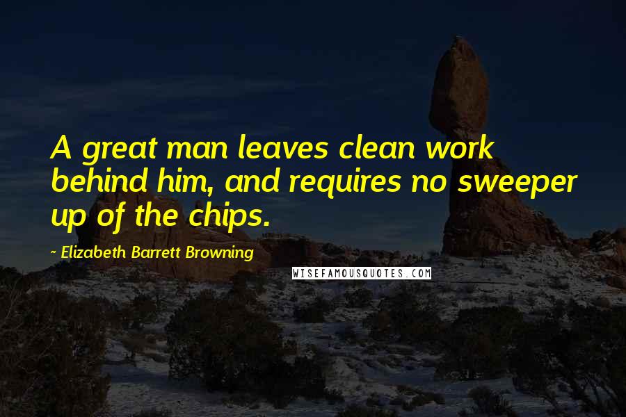 Elizabeth Barrett Browning Quotes: A great man leaves clean work behind him, and requires no sweeper up of the chips.