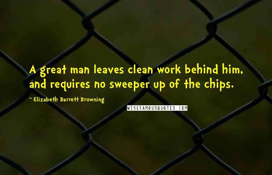 Elizabeth Barrett Browning Quotes: A great man leaves clean work behind him, and requires no sweeper up of the chips.