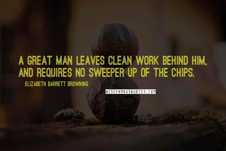 Elizabeth Barrett Browning Quotes: A great man leaves clean work behind him, and requires no sweeper up of the chips.