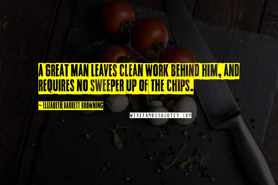 Elizabeth Barrett Browning Quotes: A great man leaves clean work behind him, and requires no sweeper up of the chips.