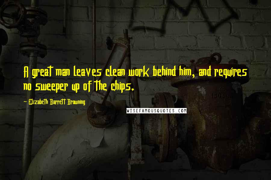 Elizabeth Barrett Browning Quotes: A great man leaves clean work behind him, and requires no sweeper up of the chips.