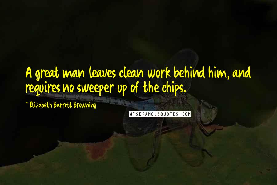 Elizabeth Barrett Browning Quotes: A great man leaves clean work behind him, and requires no sweeper up of the chips.