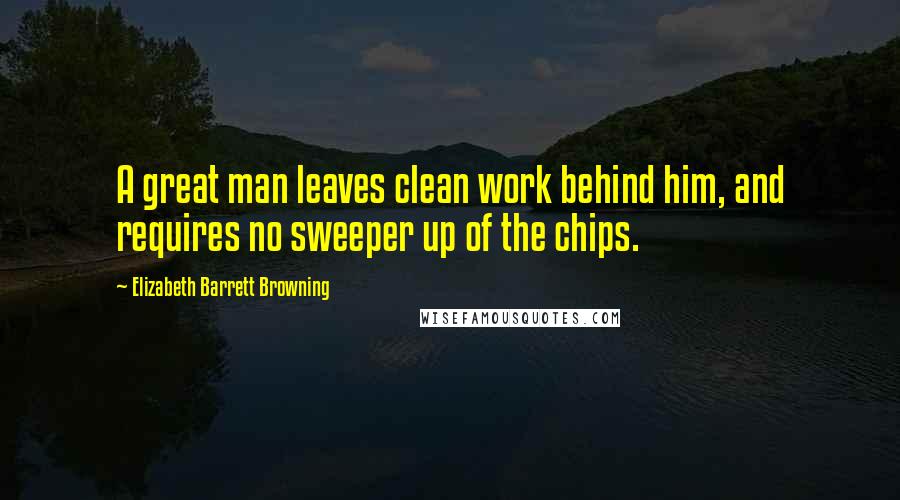 Elizabeth Barrett Browning Quotes: A great man leaves clean work behind him, and requires no sweeper up of the chips.