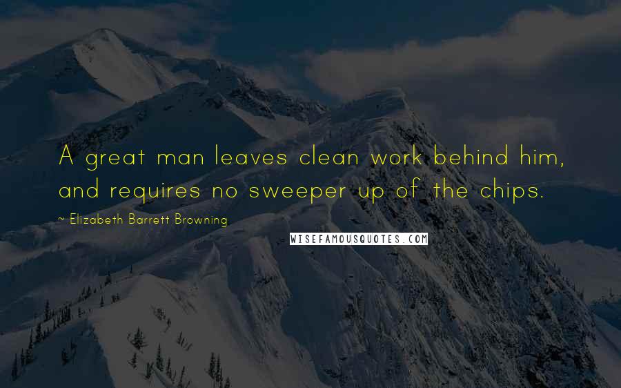 Elizabeth Barrett Browning Quotes: A great man leaves clean work behind him, and requires no sweeper up of the chips.