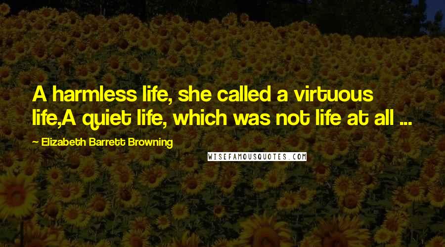 Elizabeth Barrett Browning Quotes: A harmless life, she called a virtuous life,A quiet life, which was not life at all ...