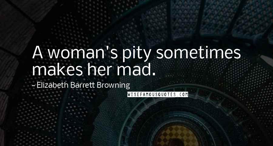 Elizabeth Barrett Browning Quotes: A woman's pity sometimes makes her mad.