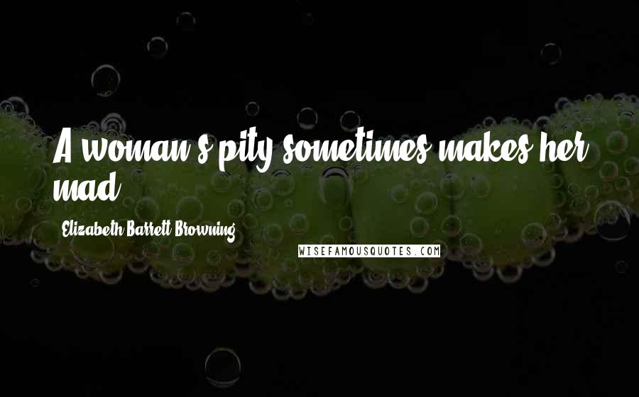 Elizabeth Barrett Browning Quotes: A woman's pity sometimes makes her mad.