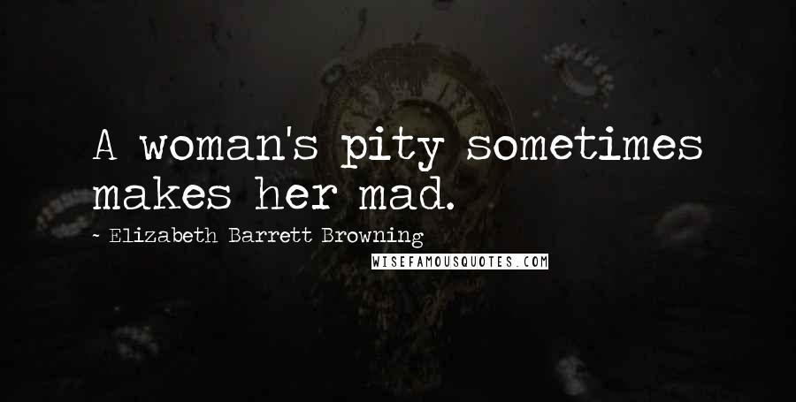 Elizabeth Barrett Browning Quotes: A woman's pity sometimes makes her mad.