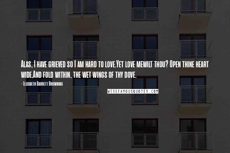 Elizabeth Barrett Browning Quotes: Alas, I have grieved so I am hard to love.Yet love mewilt thou? Open thine heart wide,And fold within, the wet wings of thy dove.