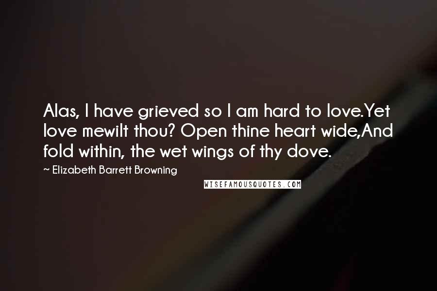 Elizabeth Barrett Browning Quotes: Alas, I have grieved so I am hard to love.Yet love mewilt thou? Open thine heart wide,And fold within, the wet wings of thy dove.