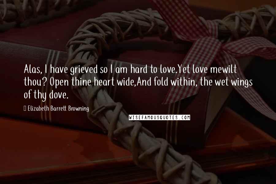 Elizabeth Barrett Browning Quotes: Alas, I have grieved so I am hard to love.Yet love mewilt thou? Open thine heart wide,And fold within, the wet wings of thy dove.