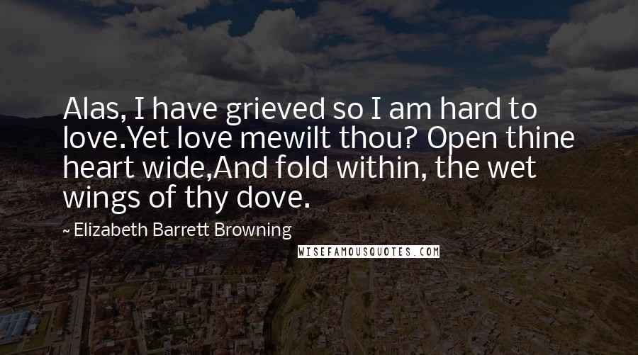 Elizabeth Barrett Browning Quotes: Alas, I have grieved so I am hard to love.Yet love mewilt thou? Open thine heart wide,And fold within, the wet wings of thy dove.