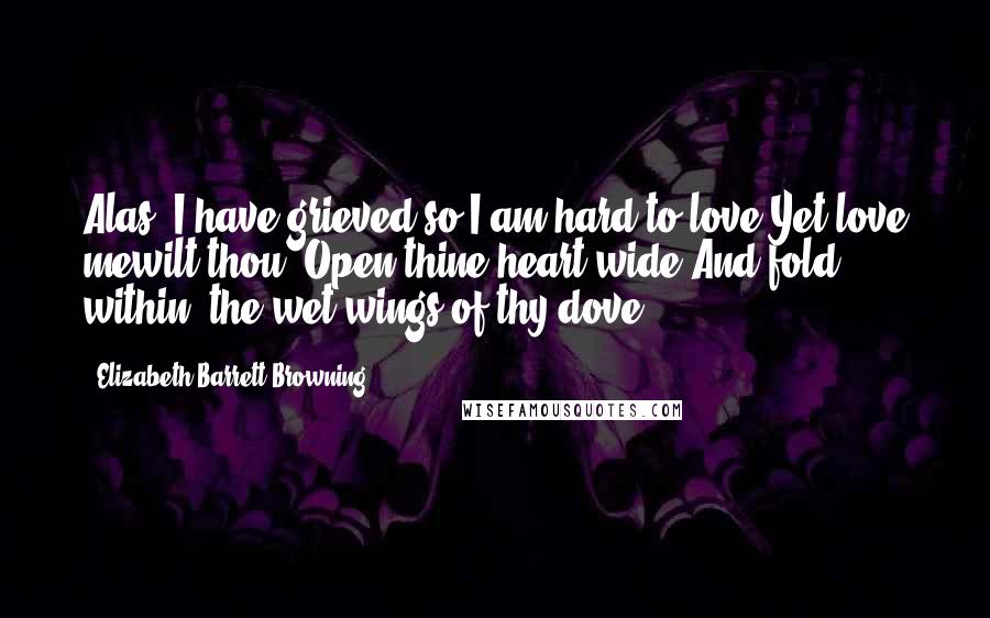Elizabeth Barrett Browning Quotes: Alas, I have grieved so I am hard to love.Yet love mewilt thou? Open thine heart wide,And fold within, the wet wings of thy dove.