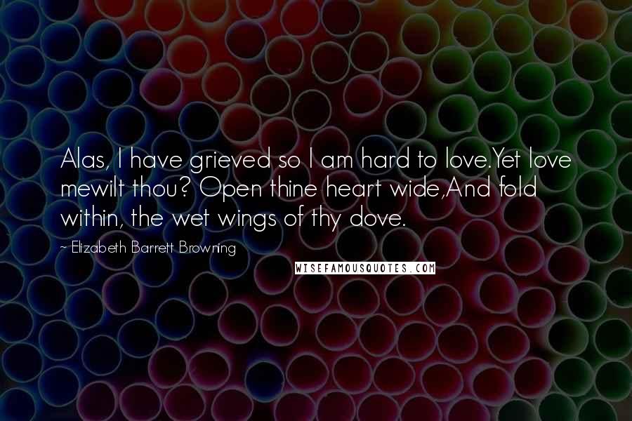 Elizabeth Barrett Browning Quotes: Alas, I have grieved so I am hard to love.Yet love mewilt thou? Open thine heart wide,And fold within, the wet wings of thy dove.