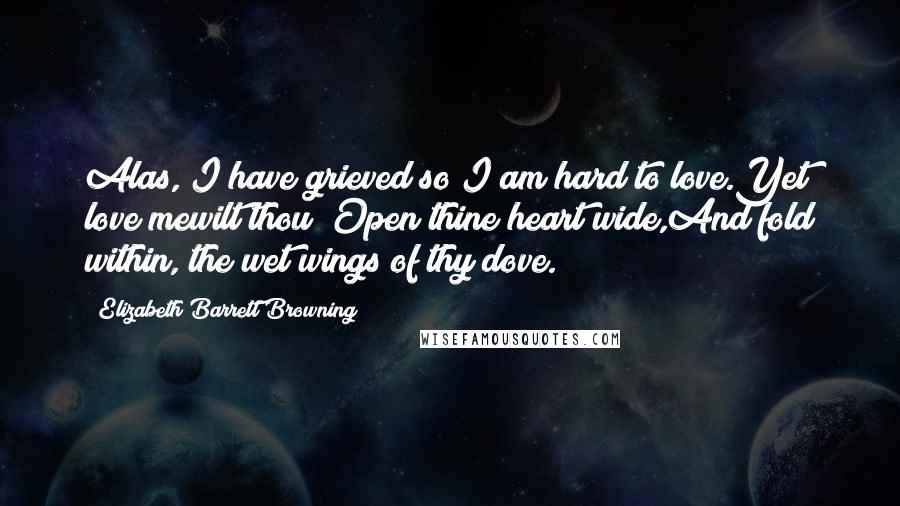 Elizabeth Barrett Browning Quotes: Alas, I have grieved so I am hard to love.Yet love mewilt thou? Open thine heart wide,And fold within, the wet wings of thy dove.