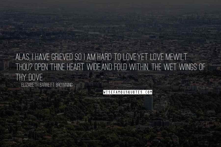 Elizabeth Barrett Browning Quotes: Alas, I have grieved so I am hard to love.Yet love mewilt thou? Open thine heart wide,And fold within, the wet wings of thy dove.