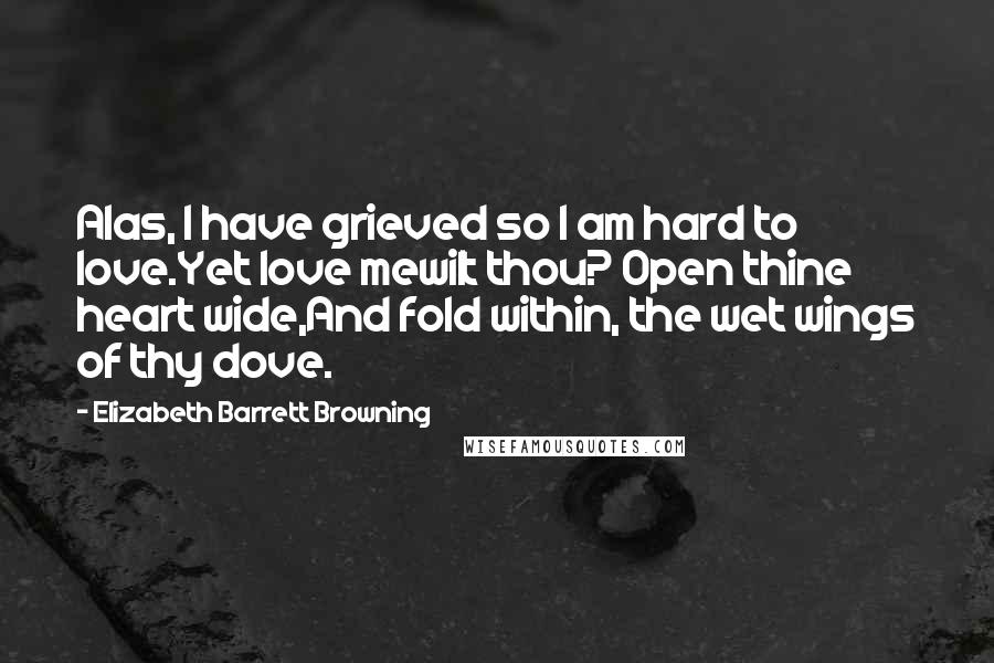 Elizabeth Barrett Browning Quotes: Alas, I have grieved so I am hard to love.Yet love mewilt thou? Open thine heart wide,And fold within, the wet wings of thy dove.