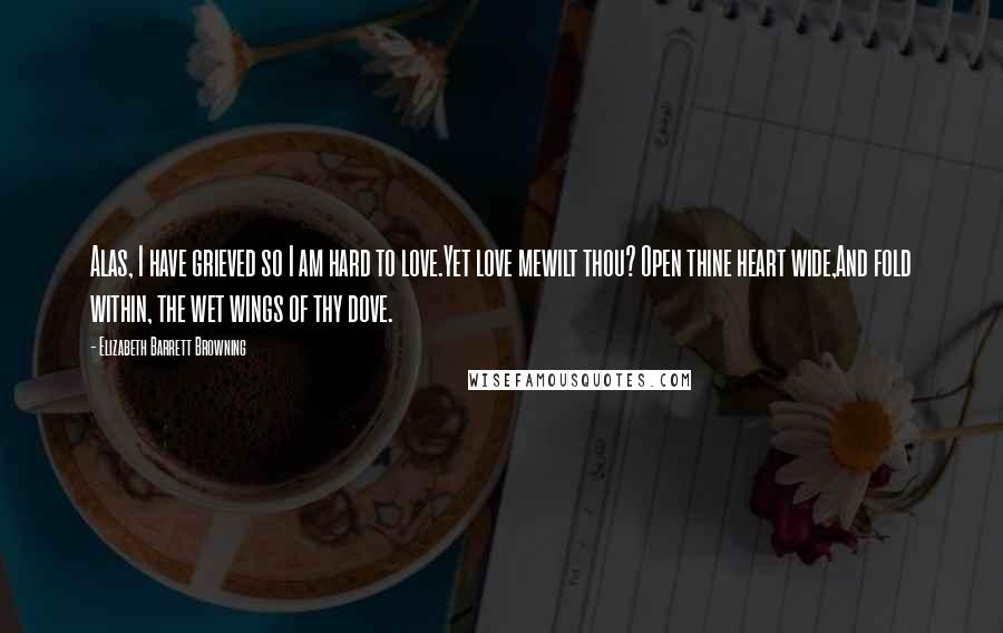 Elizabeth Barrett Browning Quotes: Alas, I have grieved so I am hard to love.Yet love mewilt thou? Open thine heart wide,And fold within, the wet wings of thy dove.