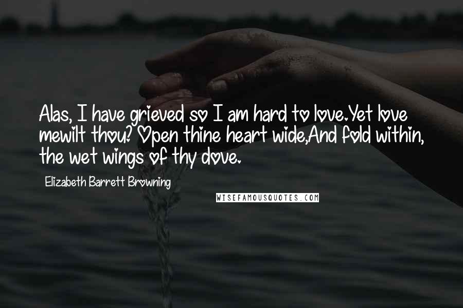 Elizabeth Barrett Browning Quotes: Alas, I have grieved so I am hard to love.Yet love mewilt thou? Open thine heart wide,And fold within, the wet wings of thy dove.