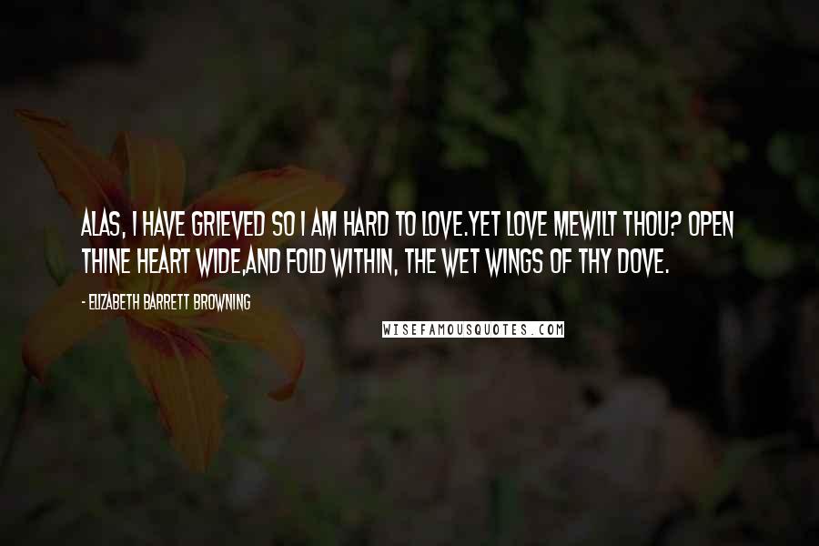 Elizabeth Barrett Browning Quotes: Alas, I have grieved so I am hard to love.Yet love mewilt thou? Open thine heart wide,And fold within, the wet wings of thy dove.