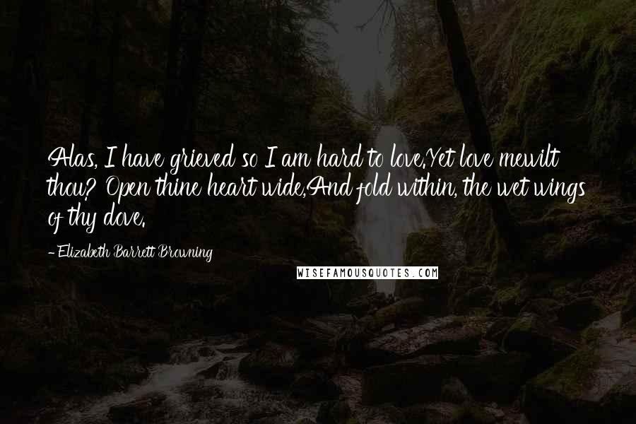 Elizabeth Barrett Browning Quotes: Alas, I have grieved so I am hard to love.Yet love mewilt thou? Open thine heart wide,And fold within, the wet wings of thy dove.