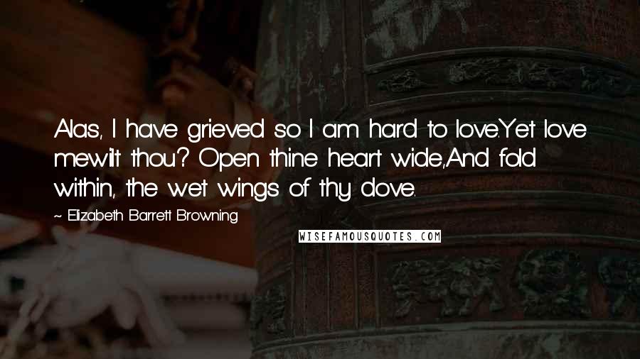 Elizabeth Barrett Browning Quotes: Alas, I have grieved so I am hard to love.Yet love mewilt thou? Open thine heart wide,And fold within, the wet wings of thy dove.