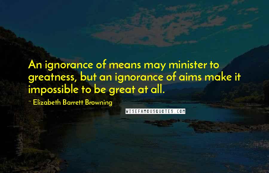 Elizabeth Barrett Browning Quotes: An ignorance of means may minister to greatness, but an ignorance of aims make it impossible to be great at all.