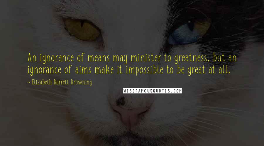 Elizabeth Barrett Browning Quotes: An ignorance of means may minister to greatness, but an ignorance of aims make it impossible to be great at all.