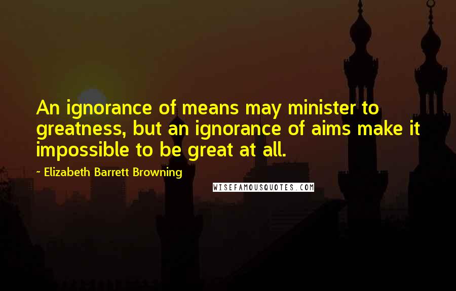 Elizabeth Barrett Browning Quotes: An ignorance of means may minister to greatness, but an ignorance of aims make it impossible to be great at all.