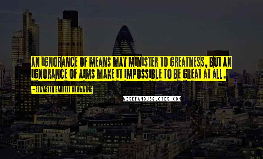 Elizabeth Barrett Browning Quotes: An ignorance of means may minister to greatness, but an ignorance of aims make it impossible to be great at all.