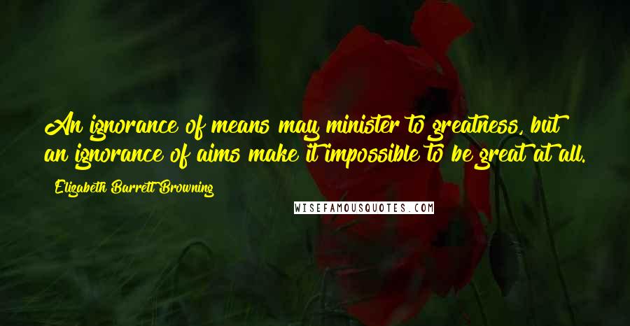 Elizabeth Barrett Browning Quotes: An ignorance of means may minister to greatness, but an ignorance of aims make it impossible to be great at all.