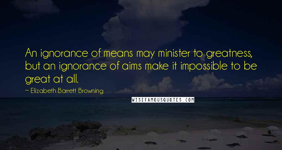 Elizabeth Barrett Browning Quotes: An ignorance of means may minister to greatness, but an ignorance of aims make it impossible to be great at all.