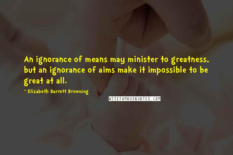 Elizabeth Barrett Browning Quotes: An ignorance of means may minister to greatness, but an ignorance of aims make it impossible to be great at all.