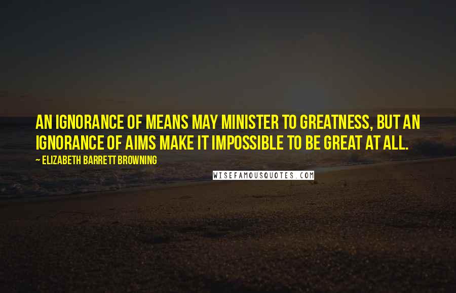 Elizabeth Barrett Browning Quotes: An ignorance of means may minister to greatness, but an ignorance of aims make it impossible to be great at all.