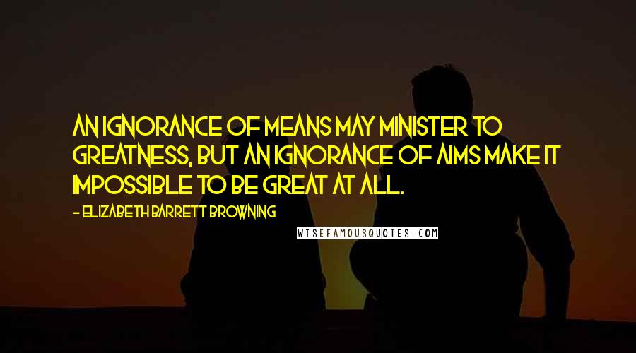 Elizabeth Barrett Browning Quotes: An ignorance of means may minister to greatness, but an ignorance of aims make it impossible to be great at all.