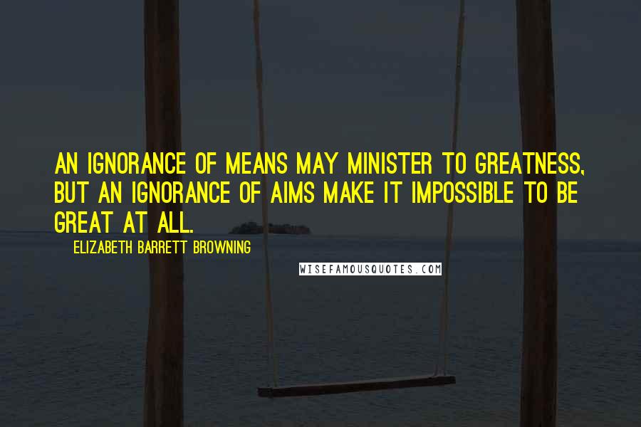 Elizabeth Barrett Browning Quotes: An ignorance of means may minister to greatness, but an ignorance of aims make it impossible to be great at all.