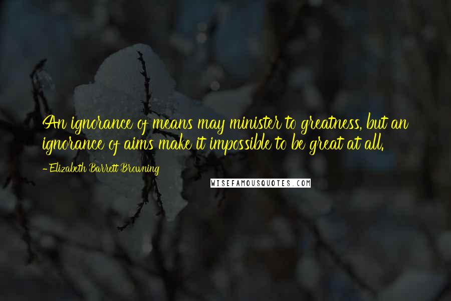 Elizabeth Barrett Browning Quotes: An ignorance of means may minister to greatness, but an ignorance of aims make it impossible to be great at all.