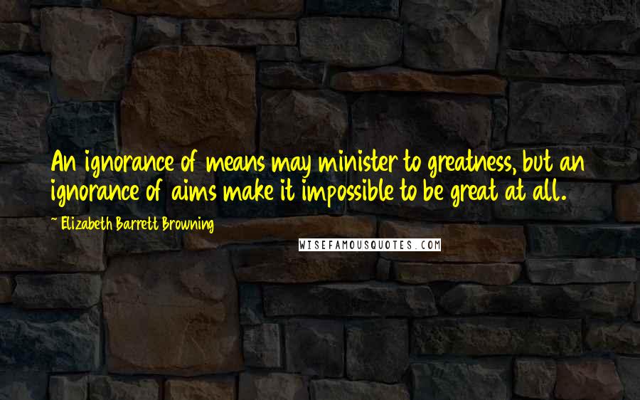 Elizabeth Barrett Browning Quotes: An ignorance of means may minister to greatness, but an ignorance of aims make it impossible to be great at all.